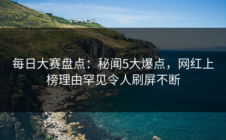 每日大赛盘点：秘闻5大爆点，网红上榜理由罕见令人刷屏不断