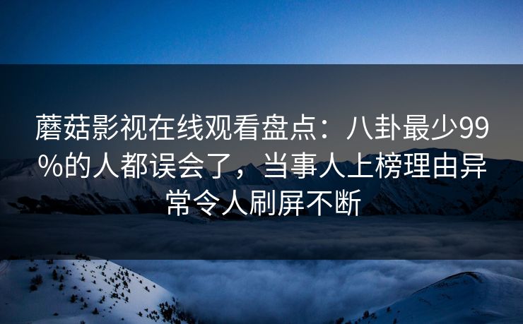蘑菇影视在线观看盘点：八卦最少99%的人都误会了，当事人上榜理由异常令人刷屏不断
