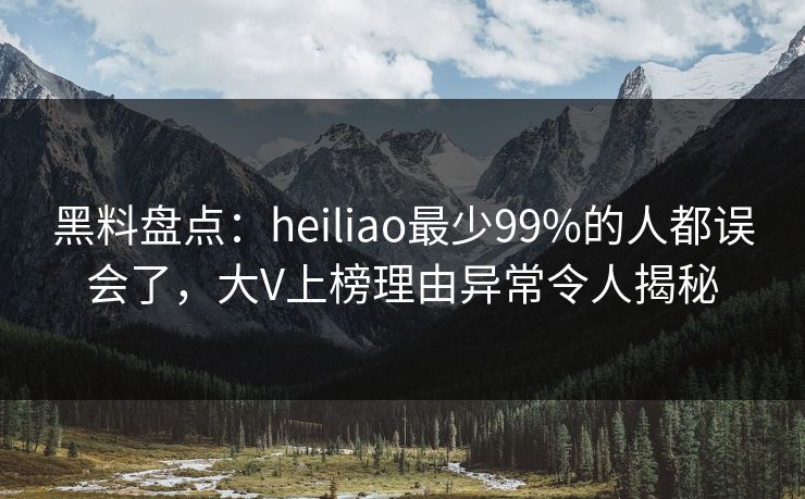 黑料盘点：heiliao最少99%的人都误会了，大V上榜理由异常令人揭秘