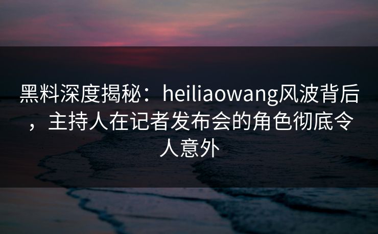 黑料深度揭秘：heiliaowang风波背后，主持人在记者发布会的角色彻底令人意外