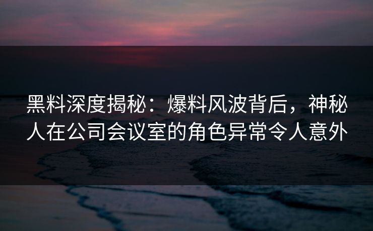 黑料深度揭秘：爆料风波背后，神秘人在公司会议室的角色异常令人意外