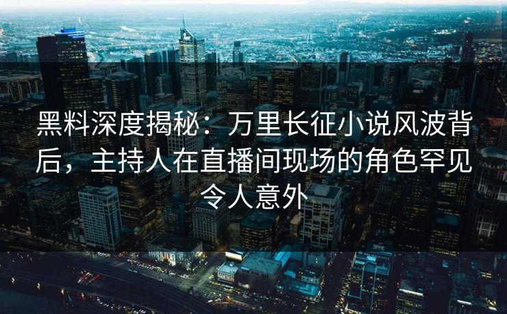 黑料深度揭秘：万里长征小说风波背后，主持人在直播间现场的角色罕见令人意外