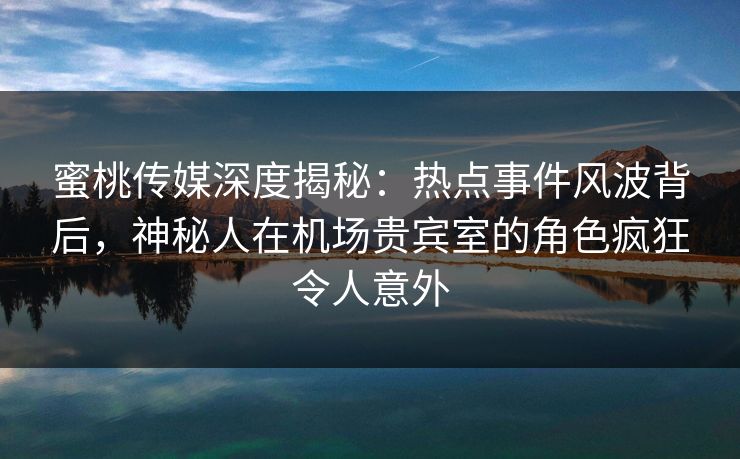蜜桃传媒深度揭秘：热点事件风波背后，神秘人在机场贵宾室的角色疯狂令人意外