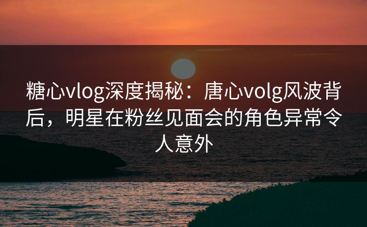 糖心vlog深度揭秘:唐心volg风波背后,明星在粉丝见面会的角色异常令人意外