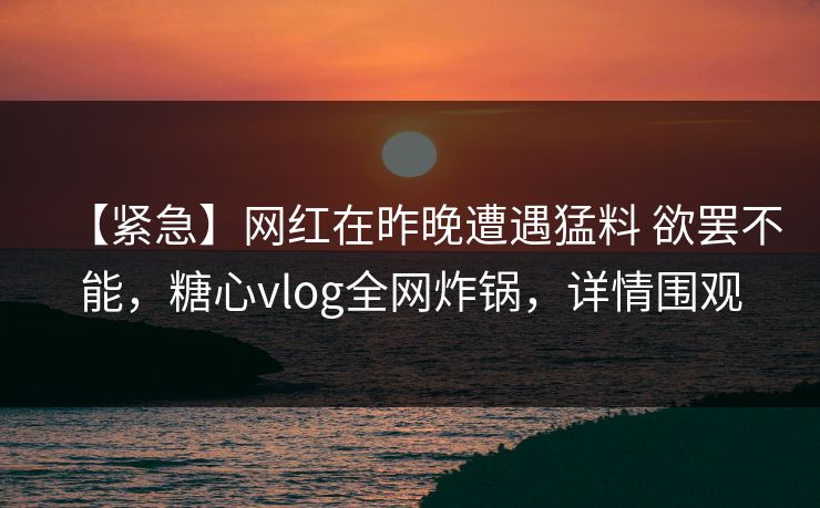 【紧急】网红在昨晚遭遇猛料 欲罢不能,糖心vlog全网炸锅,详情围观