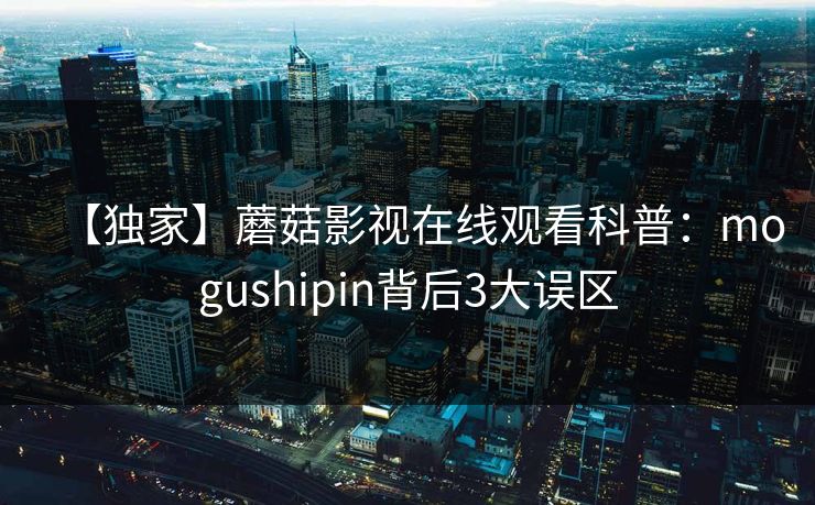 【独家】蘑菇影视在线观看科普：mogushipin背后3大误区