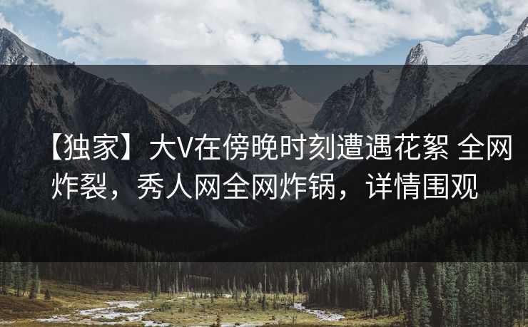 【独家】大V在傍晚时刻遭遇花絮 全网炸裂，秀人网全网炸锅，详情围观