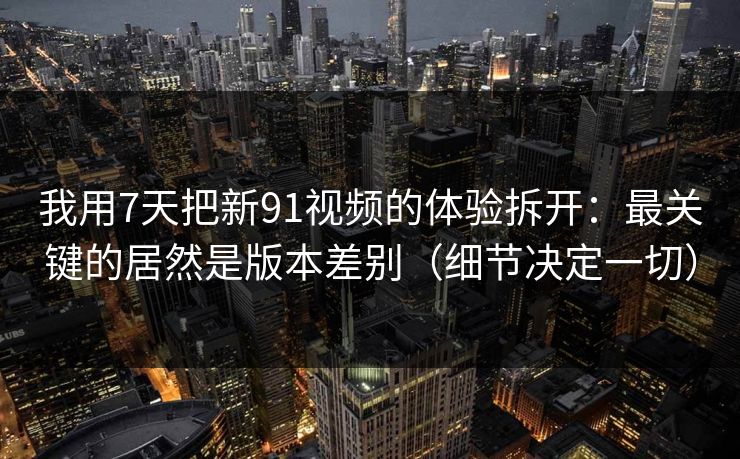 我用7天把新91视频的体验拆开：最关键的居然是版本差别（细节决定一切）